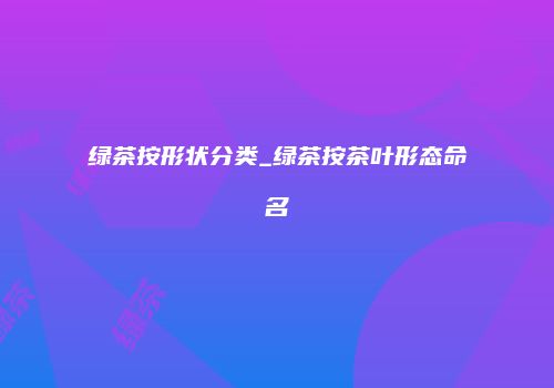 绿茶按形状分类_绿茶按茶叶形态命名
