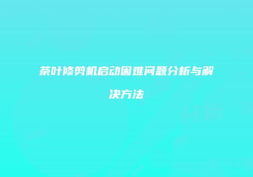 茶叶修剪机启动困难问题分析与解决方法