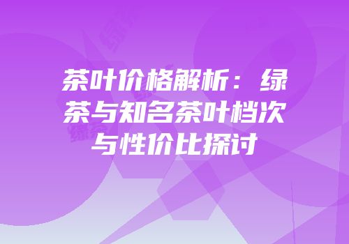 茶叶价格解析：绿茶与知名茶叶档次与性价比探讨