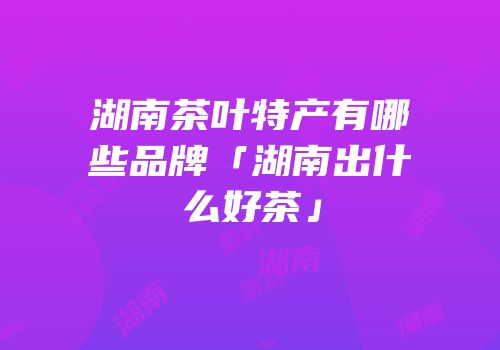 湖南茶叶特产有哪些品牌「湖南出什么好茶」