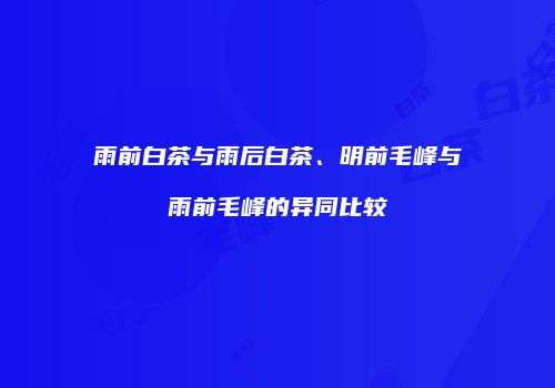 雨前白茶与雨后白茶、明前毛峰与雨前毛峰的异同比较