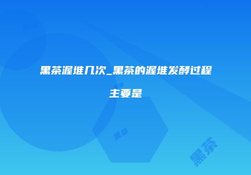黑茶渥堆几次_黑茶的渥堆发酵过程主要是