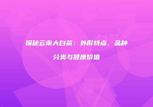 探秘云南大白茶：外形特点、品种分类与健康价值