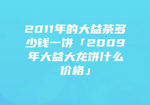 2011年的大益茶多少钱一饼「2009年大益大龙饼什么价格」