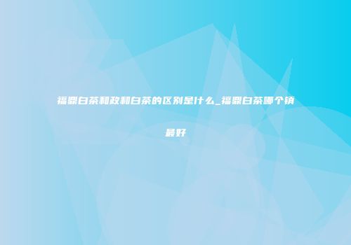 福鼎白茶和政和白茶的区别是什么_福鼎白茶哪个镇最好