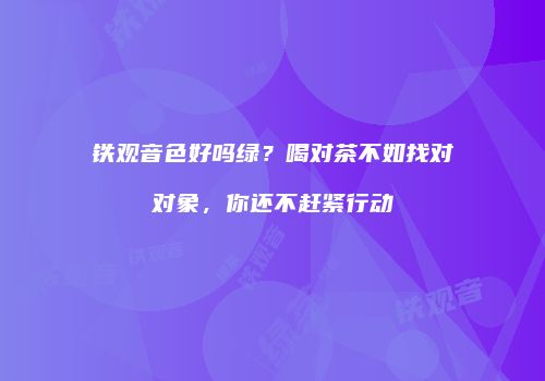 铁观音色好吗绿？喝对茶不如找对对象，你还不赶紧行动