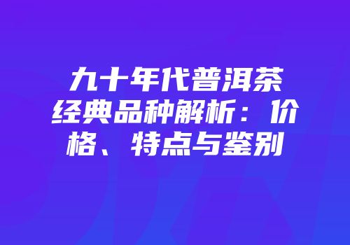 九十年代普洱茶经典品种解析：价格、特点与鉴别