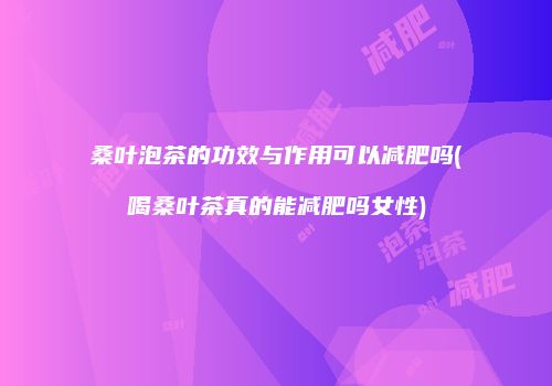 桑叶泡茶的功效与作用可以减肥吗(喝桑叶茶真的能减肥吗女性)