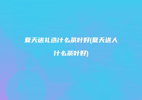 夏天送礼选什么茶叶好(夏天送人什么茶叶好)