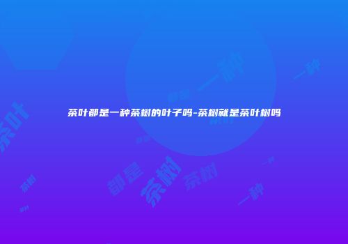 茶叶都是一种茶树的叶子吗-茶树就是茶叶树吗