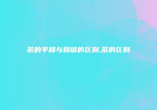 茶的平和与和谐的区别,茶的区别