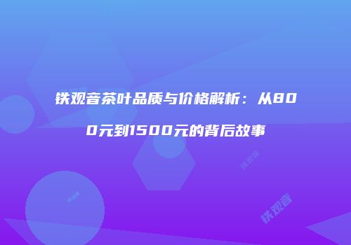 铁观音茶叶品质与价格解析：从800元到1500元的背后故事