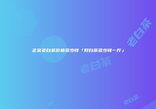 正宗老白茶价格多少钱「好白茶多少钱一斤」