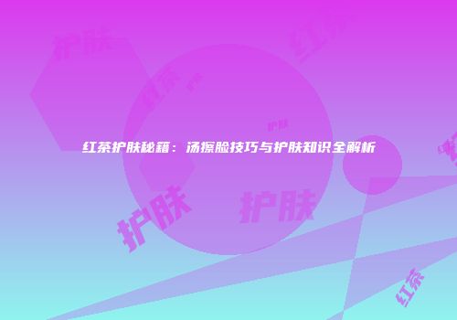 红茶护肤秘籍：汤擦脸技巧与护肤知识全解析