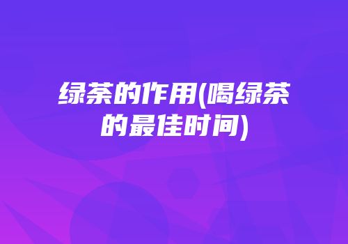 绿荼的作用(喝绿茶的最佳时间)