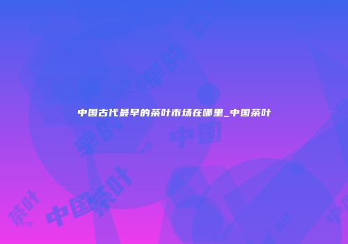 中国古代最早的茶叶市场在哪里_中国茶叶