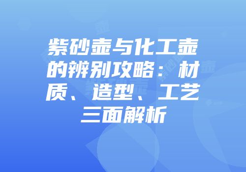 紫砂壶与化工壶的辨别攻略：材质、造型、工艺三面解析