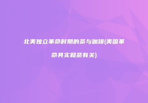 北美独立革命时期的茶与咖啡(美国革命其实和茶有关)