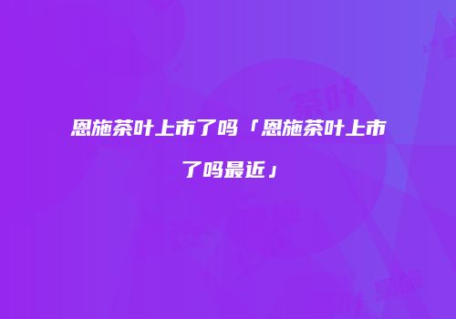 恩施茶叶上市了吗「恩施茶叶上市了吗最近」