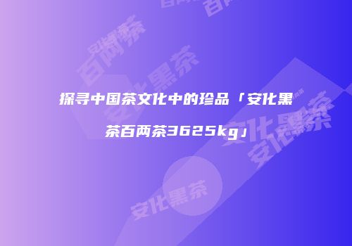 探寻中国茶文化中的珍品「安化黑茶百两茶3625kg」