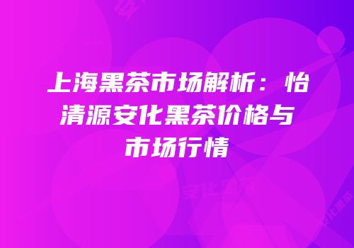上海黑茶市场解析：怡清源安化黑茶价格与市场行情