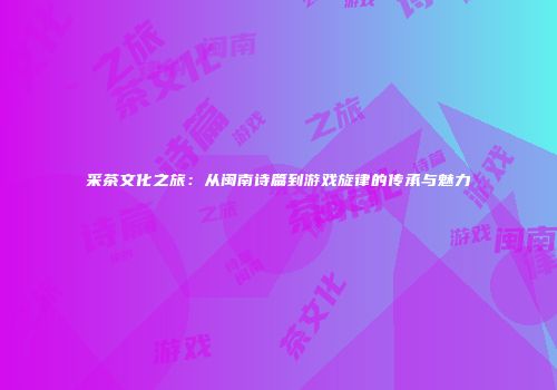 采茶文化之旅：从闽南诗篇到游戏旋律的传承与魅力