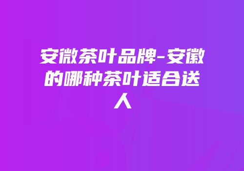 安微茶叶品牌-安徽的哪种茶叶适合送人