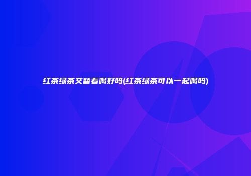 红茶绿茶交替着喝好吗(红茶绿茶可以一起喝吗)