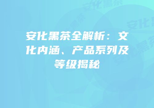 安化黑茶全解析：文化内涵、产品系列及等级揭秘