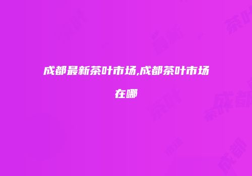 成都最新茶叶市场,成都茶叶市场在哪