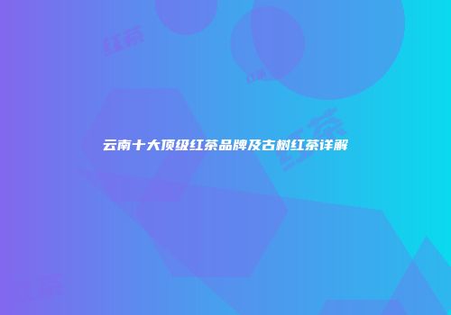 云南十大顶级红茶品牌及古树红茶详解