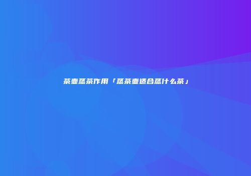 茶壶蒸茶作用「蒸茶壶适合蒸什么茶」