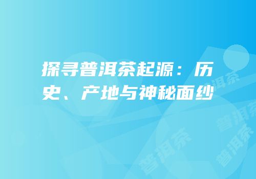 探寻普洱茶起源：历史、产地与神秘面纱