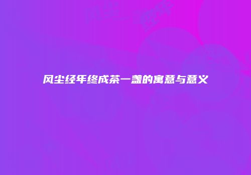 风尘经年终成茶一盏的寓意与意义