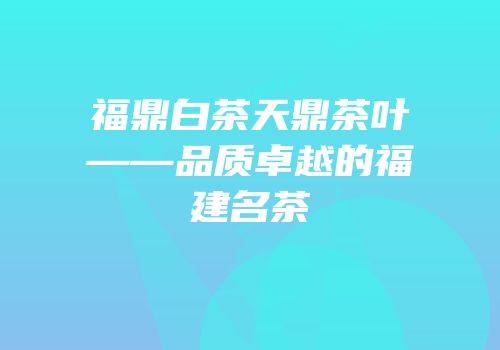福鼎白茶天鼎茶叶——品质卓越的福建名茶