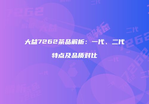 大益7262茶品解析：一代、二代特点及品质对比