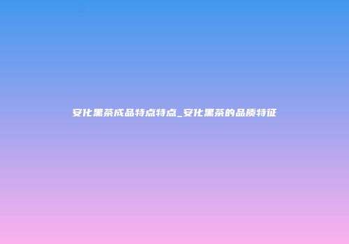 安化黑茶成品特点特点_安化黑茶的品质特征