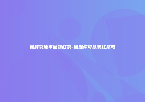 保鲜袋能不能装红茶-保温杯可以装红茶吗