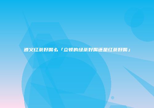 遵义红茶好喝么「立顿的绿茶好喝还是红茶好喝」