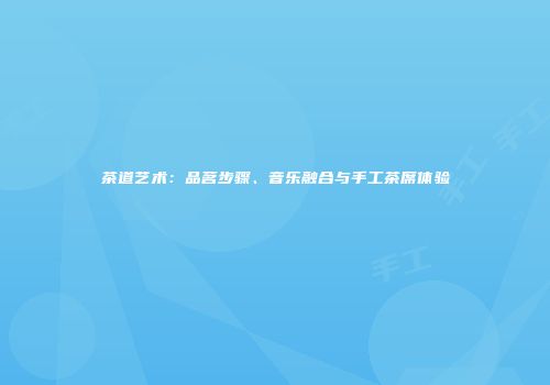 茶道艺术：品茗步骤、音乐融合与手工茶席体验