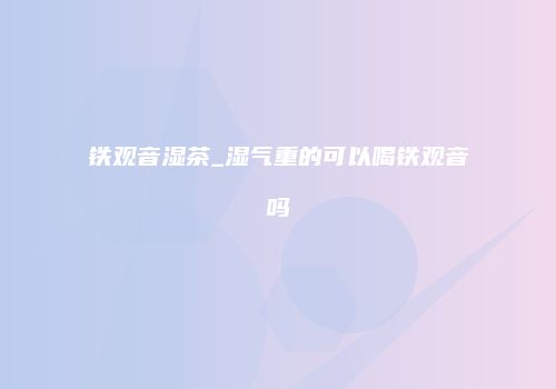 铁观音湿茶_湿气重的可以喝铁观音吗