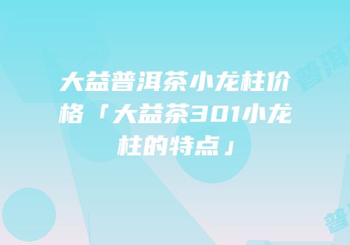 大益普洱茶小龙柱价格「大益茶301小龙柱的特点」