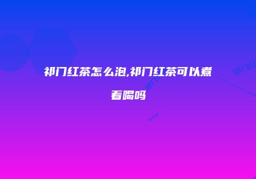 祁门红茶怎么泡,祁门红茶可以煮着喝吗