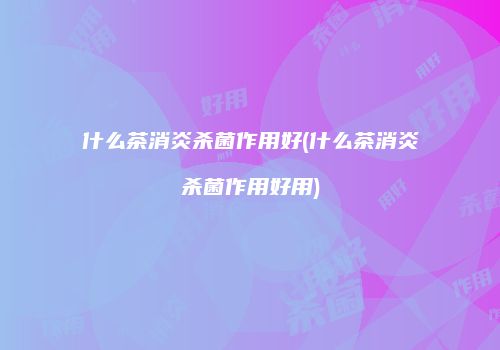 什么茶消炎杀菌作用好(什么茶消炎杀菌作用好用)