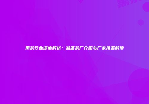 黑茶行业深度解析：知名茶厂介绍与厂家排名解读
