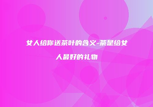 女人给你送茶叶的含义-茶是给女人最好的礼物