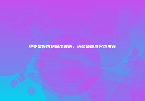 雅安茶叶市场深度解析：选购指南与名茶推荐