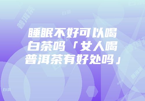 睡眠不好可以喝白茶吗「女人喝普洱茶有好处吗」