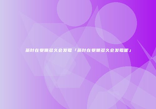 茶叶在受潮多久会发霉「茶叶在受潮多久会发霉呢」