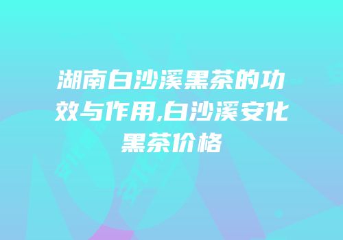湖南白沙溪黑茶的功效与作用,白沙溪安化黑茶价格